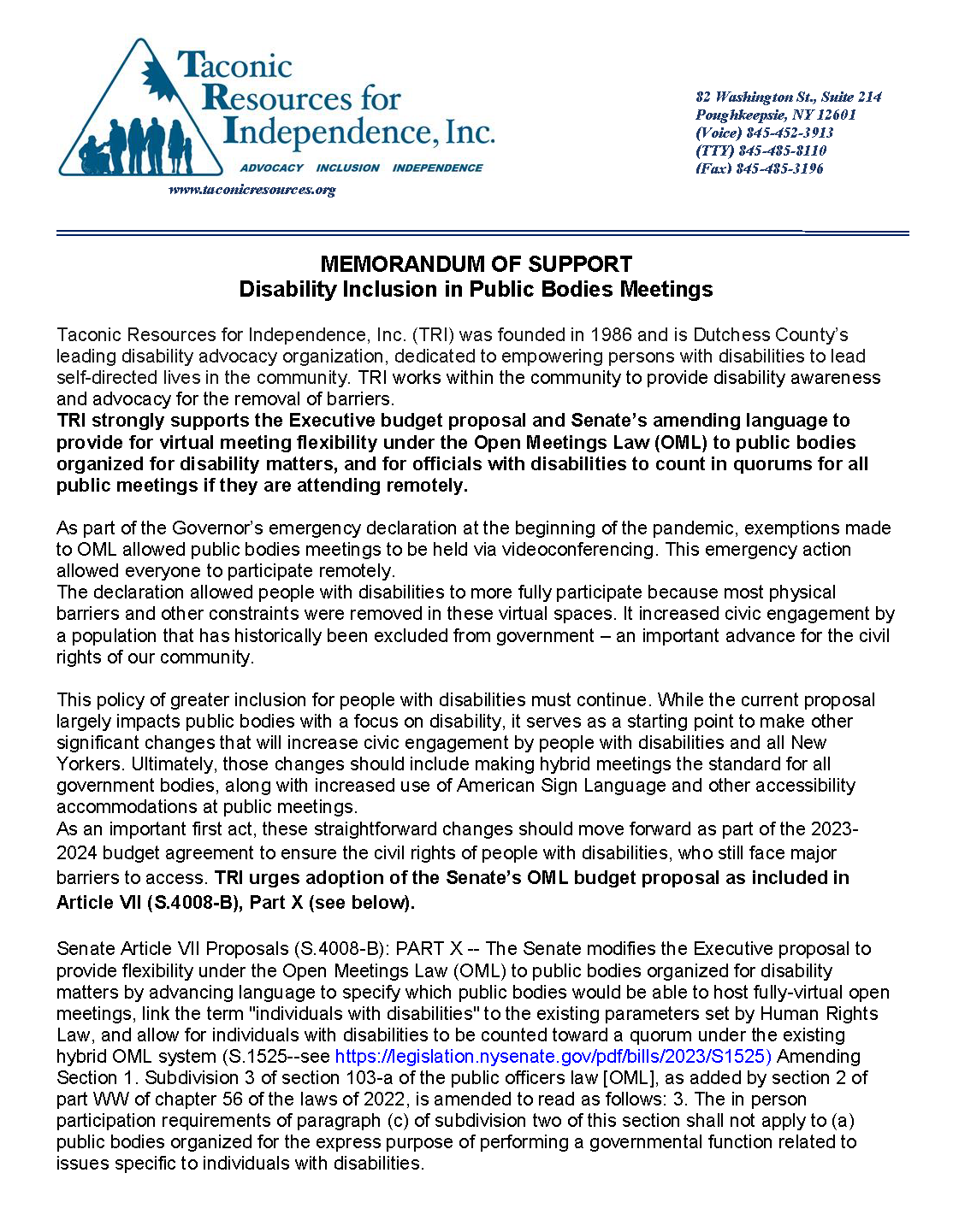 MEMORANDUM OF SUPPORT Disability Inclusion in Public Bodies Meetings Taconic Resources for Independence, Inc. (TRI) was founded in 1986 and is Dutchess County’s leading disability advocacy organization, dedicated to empowering persons with disabilities to lead self-directed lives in the community. TRI works within the community to provide disability awareness and advocacy for the removal of barriers. TRI strongly supports the Executive budget proposal and Senate’s amending language to provide for virtual meeting flexibility under the Open Meetings Law (OML) to public bodies organized for disability matters, and for officials with disabilities to count in quorums for all public meetings if they are attending remotely. As part of the Governor’s emergency declaration at the beginning of the pandemic, exemptions made to OML allowed public bodies meetings to be held via videoconferencing. This emergency action allowed everyone to participate remotely. The declaration allowed people with disabilities to more fully participate because most physical barriers and other constraints were removed in these virtual spaces. It increased civic engagement by a population that has historically been excluded from government – an important advance for the civil rights of our community. This policy of greater inclusion for people with disabilities must continue. While the current proposal largely impacts public bodies with a focus on disability, it serves as a starting point to make other significant changes that will increase civic engagement by people with disabilities and all New Yorkers. Ultimately, those changes should include making hybrid meetings the standard for all government bodies, along with increased use of American Sign Language and other accessibility accommodations at public meetings. As an important first act, these straightforward changes should move forward as part of the 2023-2024 budget agreement to ensure the civil rights of people with disabilities, who still face major barriers to access. TRI urges adoption of the Senate’s OML budget proposal as included in Article VII (S.4008-B), Part X (see below). Senate Article VII Proposals (S.4008-B): PART X -- The Senate modifies the Executive proposal to provide flexibility under the Open Meetings Law (OML) to public bodies organized for disability matters by advancing language to specify which public bodies would be able to host fully-virtual open meetings, link the term "individuals with disabilities" to the existing parameters set by Human Rights Law, and allow for individuals with disabilities to be counted toward a quorum under the existing hybrid OML system (S.1525--see https://legislation.nysenate.gov/pdf/bills/2023/S1525) Amending Section 1. Subdivision 3 of section 103-a of the public officers law [OML], as added by section 2 of part WW of chapter 56 of the laws of 2022, is amended to read as follows: 3. The in person participation requirements of paragraph (c) of subdivision two of this section shall not apply to (a) public bodies organized for the express purpose of performing a governmental function related to issues specific to individuals with disabilities.