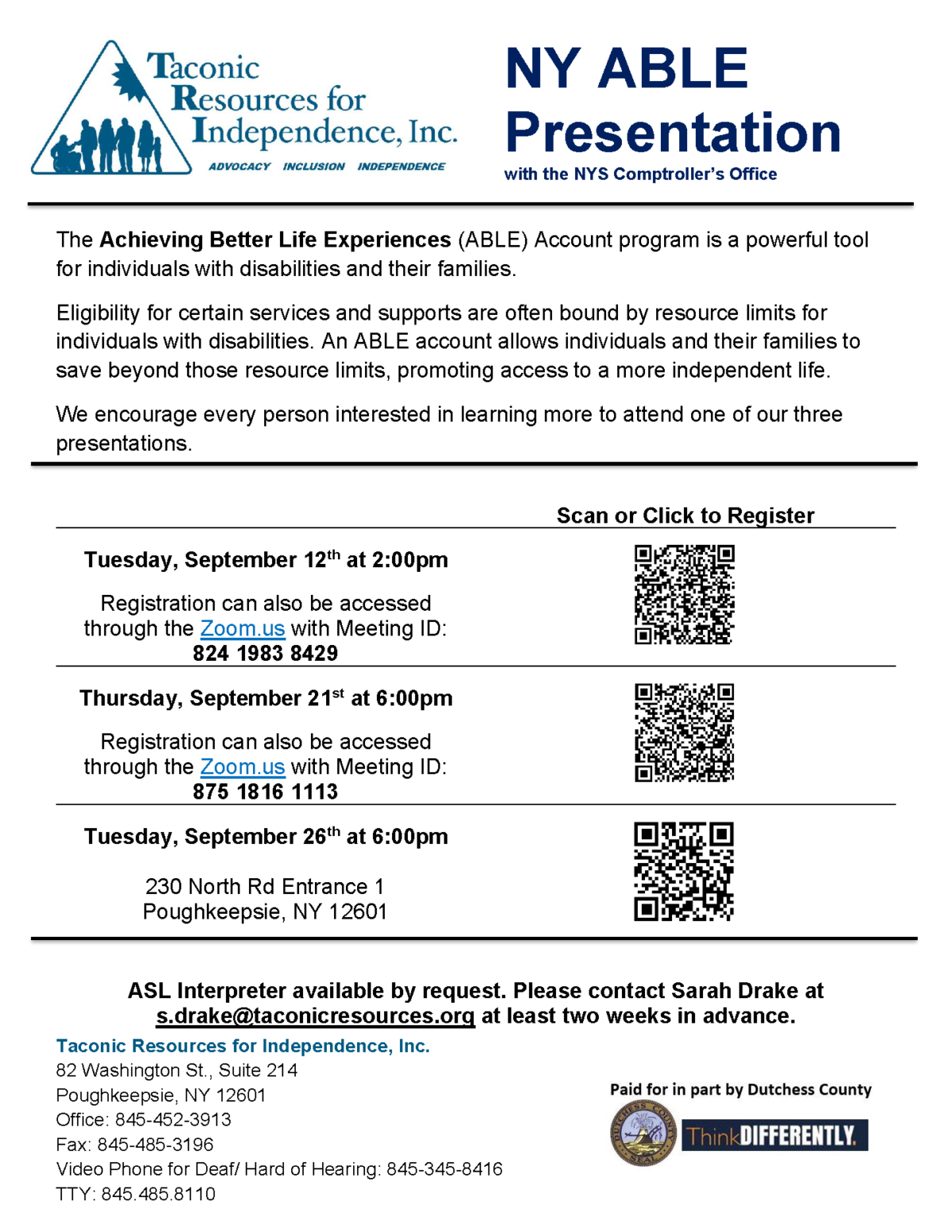 The Achieving Better Life Experiences (ABLE) Account program is a powerful tool for individuals with disabilities and their families. Eligibility for certain services and supports are often bound by resource limits for individuals with disabilities. An ABLE account allows individuals and their families to save beyond those resource limits, promoting access to a more independent life. We encourage every person interested in learning more to attend one of our three presentations: Tuesday, September 12th at 2:00pm Registration can also be accessed through the Zoom.us with Meeting ID: 824 1983 8429 Thursday, September 21st at 6:00pm Registration can also be accessed through the Zoom.us with Meeting ID: 875 1816 1113 Tuesday, September 26th at 6:00pm 230 North Rd Entrance 1 Poughkeepsie, NY 12601 ASL Interpreter available by request. Please contact Sarah Drake at s.drake@taconicresources.org at least two weeks in advance. Office: 845-452-3913