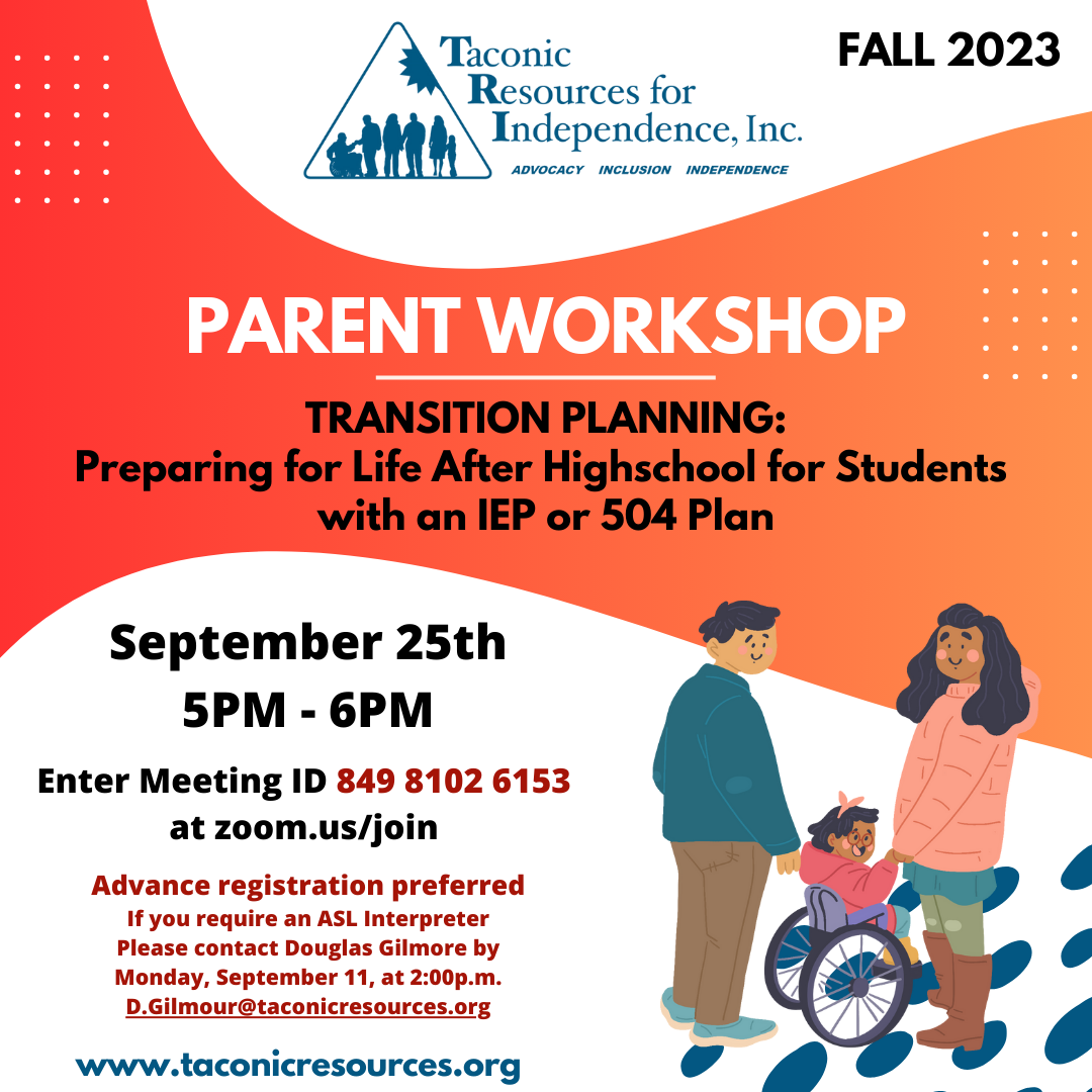 FALL 2023 PARENT WORKSHOP TRANSITION PLANNING: Preparing for Life After High School for Students with an IEP or 504 Plan. Monday, September 25th from 5 PM - 6 PM. enter Meeting ID 849 8102 6153 at zoom.us/join to Advance registration preferred. If you require an ASL Interpreter, please contact Douglas Gilmore by Monday, September 11, at 2:00p.m. at D.Gilmour@taconicresources.org