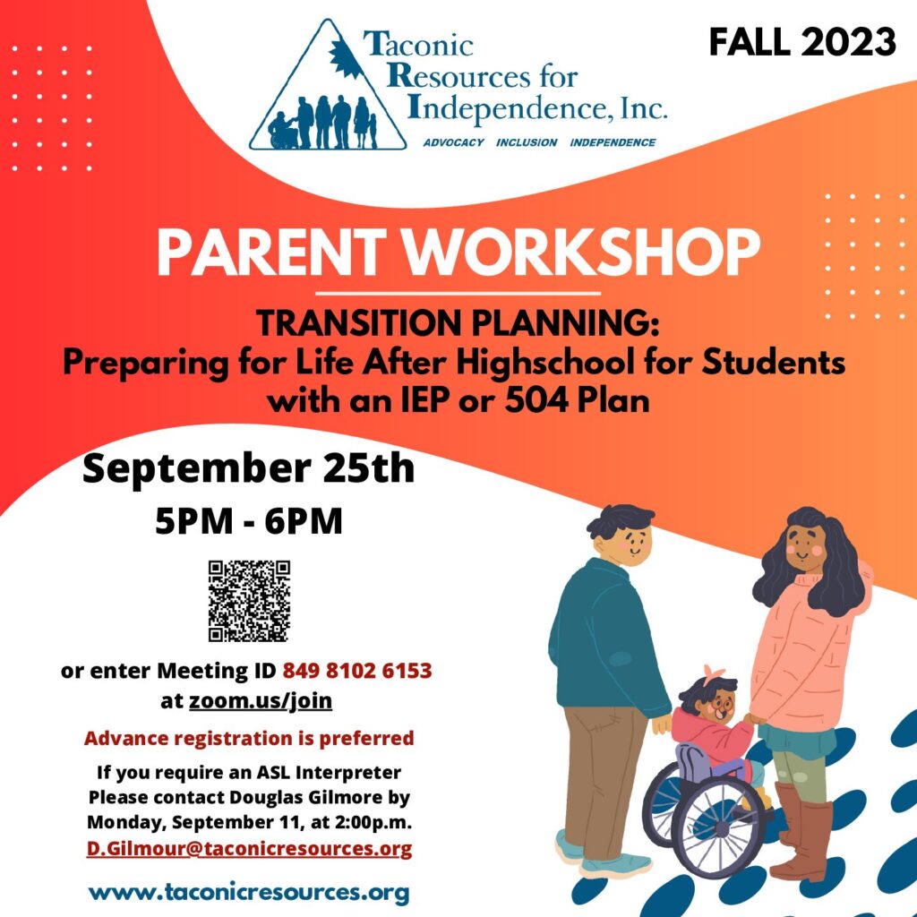 FALL 2023 PARENT WORKSHOP
TRANSITION PLANNING:
 Preparing for Life After High School for Students with an IEP or 504 Plan 

Presenter: 
Douglas Gilmour, Special Education Advocate
Douglas has over 30 years of experience working with students 
in special education and facilitating transition meetings.

Monday, September 25th
5 PM - 6 PM
Parents will be provided an overview of the NYS mandated 
transition process, as well resources available during high school and after graduation.

Scan the QR code on the flyer or enter Meeting ID 849 8102 6153 at zoom.us/join 
Advance registration preferred.

If you require an ASL Interpreter, please contact Douglas Gilmore by
Monday, September 11, at 2:00p.m. at D.Gilmour@taconicresources.org 


TRI’s Special Education Advocacy services are paid for in part by:
Dutchess County APG, DCFS, NYSED ACCES-VR, and NYS OPWDD Family Support Services
