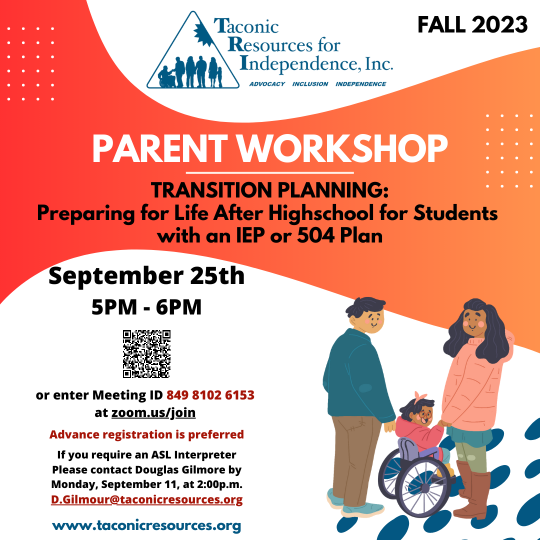 FALL 2023 PARENT WORKSHOP TRANSITION PLANNING: Preparing for Life After High School for Students with an IEP or 504 Plan. Monday, September 25th from 5 PM - 6 PM. enter Meeting ID 849 8102 6153 at zoom.us/join to Advance registration preferred. If you require an ASL Interpreter, please contact Douglas Gilmore by Monday, September 11, at 2:00p.m. at D.Gilmour@taconicresources.org