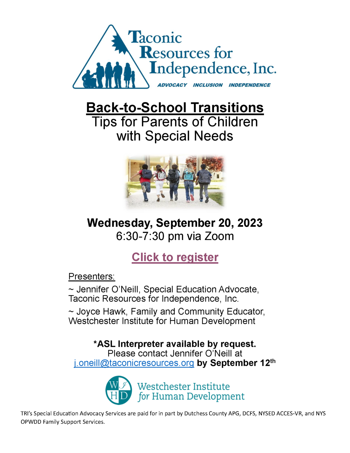 Back-to-School Transitions Tips for Parents of Children with Special Needs Wednesday, September 20, 2023 6:30-7:30 pm via Zoom. Presenters: ~ Jennifer O’Neill, Special Education Advocate, Taconic Resources for Independence, Inc. ~ Joyce Hawk, Family and Community Educator, Westchester Institute for Human Development *ASL Interpreter available by request. Please contact Jennifer O’Neill at j.oneill@taconicresources.org by September 12th