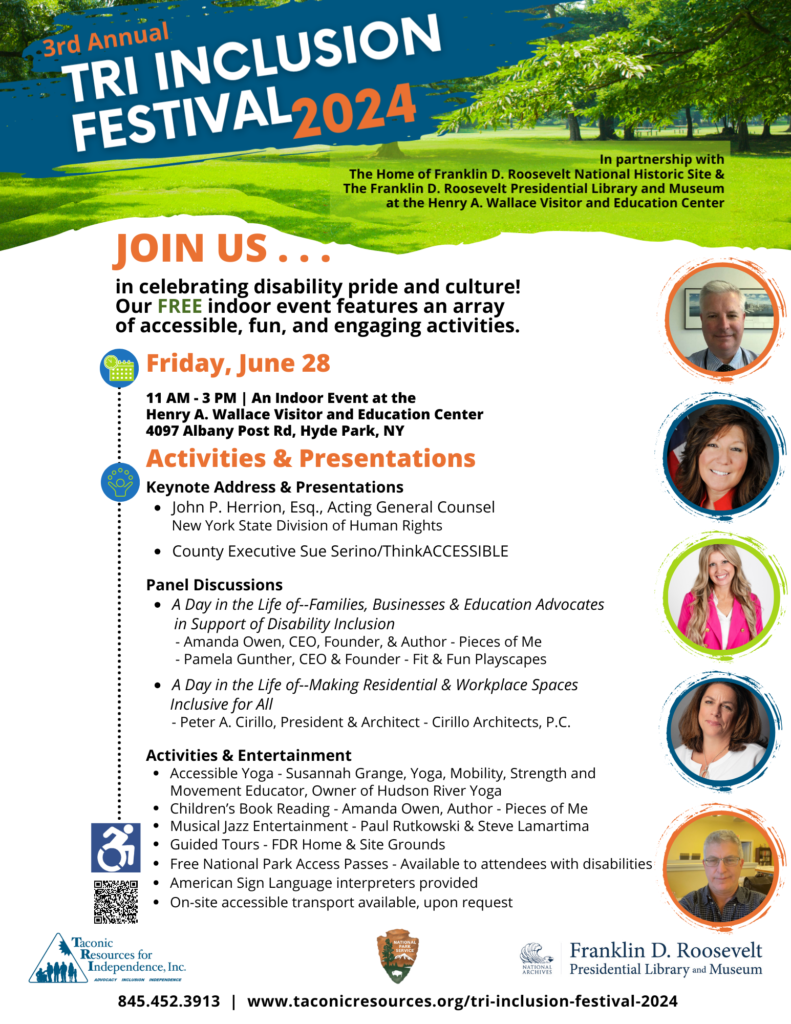 3rd annual tri inclusion festival 2024 flyer. In partnership with The Home of Franklin D. Roosevelt National Historic Site & The Franklin D. Roosevelt Presidential Library and Museum at the Henry A. Wallace Visitor and Education Center. friday June 28th from 11am to 3pm. join us in celebrating disability pride and culture! Our FREE indoor event features an array of accessible, fun, and engaging activities at the Wallace Visitor and Education Center 4097 Albany Post Rd. Hyde Park, NY. Activities & Presentations- Keynote Address & Presentations: John P. Herrion Esq., Acting General Counsel New York State Division of Human Rights. Next: County Executive Sue Serino/ThinkACCESSIBLE. Panel Discussions: A Day in the Life of--Families, Businesses & Education Advocates in Support of Disability Inclusion - Amanda Owen, CEO, Founder, & Author - Pieces of Me - Pamela Gunther, CEO & Founder - Fit & Fun Playscapes. Next: A Day in the Life of--Making Residential & Workplace Spaces. Inclusive for All - Peter A. Cirillo, President & Architect - Cirillo Architects, P.C.
Activities & Entertainment: 1) Accessible Yoga - Susannah Grange, Yoga, Mobility, Strength, and Movement Educator, Owner of Hudson River Yoga. 2) Children’s Book Reading - Amanda Owen, Author - Pieces of Me. 3) Musical Jazz Entertainment - Paul Rutkowski & Steve Lamartima. 4) Guided Tours - FDR Home & Site Grounds
Free National Park Access Passes - Available to attendees with disabilities. American Sign Language interpreters provided
On-site accessible transport is available, upon request.