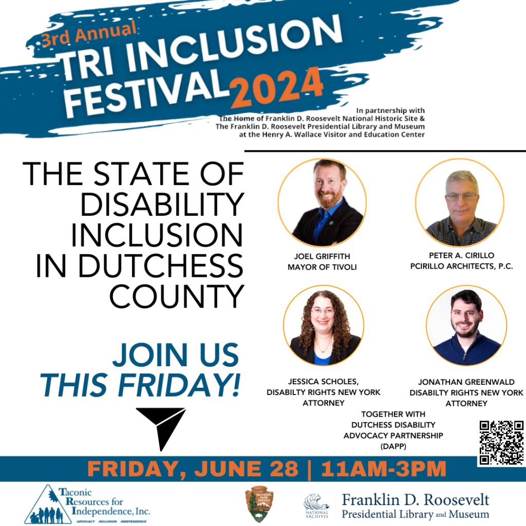 An image of 4 people and text that says '-3rd Annual TRI INCLUSION FESTIVAL 2024 In partnership with the Home Franklin Roosevelt National Historic Site & The Franklin D. Roosevelt Presidential Libraru and Museum at the Henry Wallace Visitor and Education Center. THE STATE OF DISABILITY INCLUSION IN DUTCHESS COUNTY, featuring JOEL GRIFFITH, MAYOR OF TIVOLI. PETER A. CIRILLO, PCIRILLO ARCHITECTS P.C., JESSICA SCHOLES, DISABILTY RIGHTS NEW YORK ATTORNEY, and  JONATHAN GREENWALD, DISABILTY RIGHTS NEW YORK ATTORNEY. TOGETHER with DUTCHESS DISABILITY ADVOCACY PARTNERSHIP (DAPP). Join us FRIDAY, JUNE 28 11AM-3PM