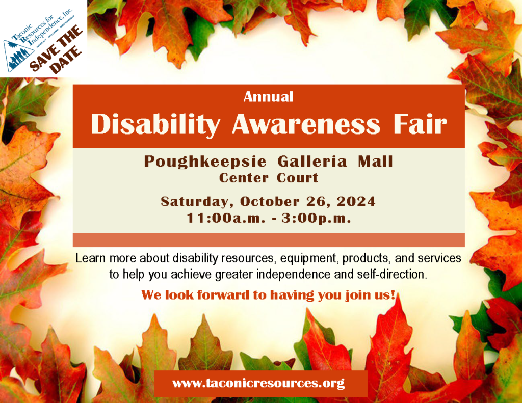 Taconic Resources for Independence Inc.,
SAVE THE DATE
Annual Disability Awareness Fair
Poughkeepsie Galleria Mall
Center Cout
Saturday, October 26th, 2024
11:00a.m. to 3:00p.m.

Learn more about disability resources, equipment, products, and services to help you achieve greater independence and self-direction.
We look forward to having you join us!

www.taconicresources.org 

(Flyer decorated in an Autum leaves frame)

Follow us on Facebook for updates!